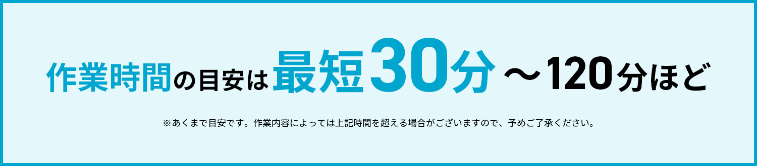 作業時間の目安は最短30分〜120分ほど※あくまで目安です。作業内容によっては上記時間を超える場合がございますので、予めご了承ください。